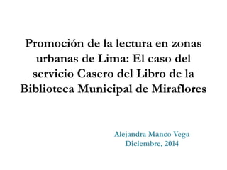 Promoción de la lectura en zonas
urbanas de Lima: El caso del
servicio Casero del Libro de la
Biblioteca Municipal de Miraflores
Alejandra Manco Vega
Diciembre, 2014
 