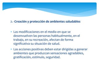 2.- Creación y protección de ambientes saludables 
 Las modificaciones en el medio en que se 
desenvuelven las personas habitualmente, en el 
trabajo, en su recreación, afectan de forma 
significativa su situación de salud. 
 Las acciones positivas deben estar dirigidas a generar 
ambientes que produzcan sensaciones agradables, 
gratificación, estímulo, seguridad. 
 