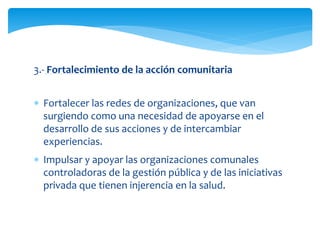 3.- Fortalecimiento de la acción comunitaria 
 Fortalecer las redes de organizaciones, que van 
surgiendo como una necesidad de apoyarse en el 
desarrollo de sus acciones y de intercambiar 
experiencias. 
 Impulsar y apoyar las organizaciones comunales 
controladoras de la gestión pública y de las iniciativas 
privada que tienen injerencia en la salud. 
 
