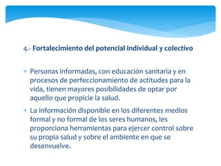 4.- Fortalecimiento del potencial individual y colectivo 
 Personas informadas, con educación sanitaria y en 
procesos de perfeccionamiento de actitudes para la 
vida, tienen mayores posibilidades de optar por 
aquello que propicie la salud. 
 La información disponible en los diferentes medios 
formal y no formal de los seres humanos, les 
proporciona herramientas para ejercer control sobre 
su propia salud y sobre el ambiente en que se 
desenvuelve. 
 