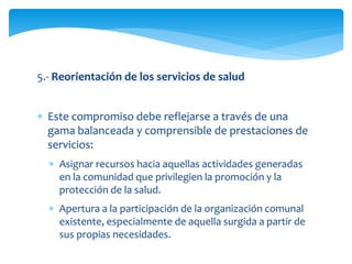 5.- Reorientación de los servicios de salud 
 Este compromiso debe reflejarse a través de una 
gama balanceada y comprensible de prestaciones de 
servicios: 
 Asignar recursos hacia aquellas actividades generadas 
en la comunidad que privilegien la promoción y la 
protección de la salud. 
 Apertura a la participación de la organización comunal 
existente, especialmente de aquella surgida a partir de 
sus propias necesidades. 
 