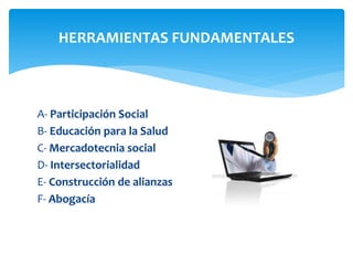 HERRAMIENTAS FUNDAMENTALES 
A- Participación Social 
B- Educación para la Salud 
C- Mercadotecnia social 
D- Intersectorialidad 
E- Construcción de alianzas 
F- Abogacía 
 