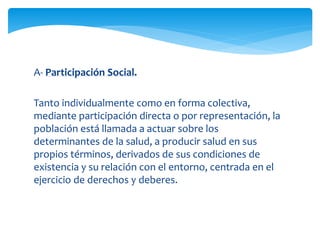 A- Participación Social. 
Tanto individualmente como en forma colectiva, 
mediante participación directa o por representación, la 
población está llamada a actuar sobre los 
determinantes de la salud, a producir salud en sus 
propios términos, derivados de sus condiciones de 
existencia y su relación con el entorno, centrada en el 
ejercicio de derechos y deberes. 
 