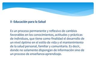 B- Educación para la Salud 
Es un proceso permanente y reflexivo de cambios 
favorables en los conocimientos, actitudes y prácticas 
de individuos, que tiene como finalidad el desarrollo de 
un nivel óptimo en el estilo de vida y el mantenimiento 
de la salud personal, familiar y comunitaria. Es decir, 
donde no solamente dispongan de información sino de 
un proceso de enseñanza-aprendizaje. 
 