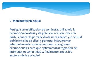C- Mercadotecnia social 
Persigue la modificación de conductas utilizando la 
promoción de ideas y de prácticas sociales. por una 
parte, conocer la percepción de necesidades y la actitud 
poblacional hacia ellas, y por otra, instrumentar 
adecuadamente aquellas acciones y programas 
promocionales para que optimicen la integración del 
individuo, su comunidad y, finalmente, todos los 
sectores de la sociedad. 
 