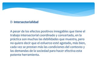 D- Intersectorialidad 
A pesar de los efectos positivos innegables que tiene el 
trabajo intersectorial coordinado y concertado, en la 
práctica son muchas las debilidades que muestra, pero 
no quiere decir que el esfuerzo esté agotado, más bien, 
cada vez se prestan más las condiciones del contexto y 
las demandas de la sociedad para hacer efectiva esta 
potente herramienta. 
 
