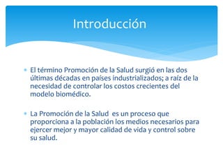 Introducción 
 El término Promoción de la Salud surgió en las dos 
últimas décadas en países industrializados; a raíz de la 
necesidad de controlar los costos crecientes del 
modelo biomédico. 
 La Promoción de la Salud es un proceso que 
proporciona a la población los medios necesarios para 
ejercer mejor y mayor calidad de vida y control sobre 
su salud. 
 