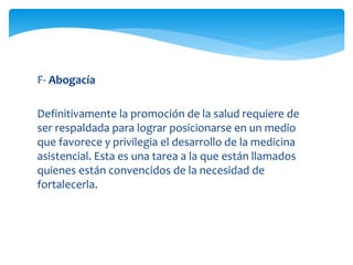 F- Abogacía 
Definitivamente la promoción de la salud requiere de 
ser respaldada para lograr posicionarse en un medio 
que favorece y privilegia el desarrollo de la medicina 
asistencial. Esta es una tarea a la que están llamados 
quienes están convencidos de la necesidad de 
fortalecerla. 
 