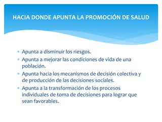 HACIA DONDE APUNTA LA PROMOCIÓN DE SALUD 
 Apunta a disminuir los riesgos. 
 Apunta a mejorar las condiciones de vida de una 
población. 
 Apunta hacia los mecanismos de decisión colectiva y 
de producción de las decisiones sociales. 
 Apunta a la transformación de los procesos 
individuales de toma de decisiones para lograr que 
sean favorables. 
 
