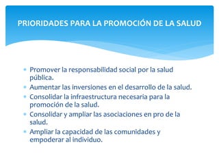 PRIORIDADES PARA LA PROMOCIÓN DE LA SALUD 
 Promover la responsabilidad social por la salud 
pública. 
 Aumentar las inversiones en el desarrollo de la salud. 
 Consolidar la infraestructura necesaria para la 
promoción de la salud. 
 Consolidar y ampliar las asociaciones en pro de la 
salud. 
 Ampliar la capacidad de las comunidades y 
empoderar al individuo. 
 