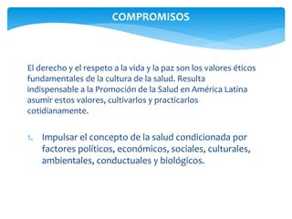 COMPROMISOS 
El derecho y el respeto a la vida y la paz son los valores éticos 
fundamentales de la cultura de la salud. Resulta 
indispensable a la Promoción de la Salud en América Latina 
asumir estos valores, cultivarlos y practicarlos 
cotidianamente. 
1. Impulsar el concepto de la salud condicionada por 
factores políticos, económicos, sociales, culturales, 
ambientales, conductuales y biológicos. 
 
