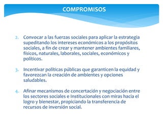 COMPROMISOS 
2. Convocar a las fuerzas sociales para aplicar la estrategia 
supeditando los intereses económicos a los propósitos 
sociales, a fin de crear y mantener ambientes familiares, 
físicos, naturales, laborales, sociales, económicos y 
políticos. 
3. Incentivar políticas públicas que garanticen la equidad y 
favorezcan la creación de ambientes y opciones 
saludables. 
4. Afinar mecanismos de concertación y negociación entre 
los sectores sociales e Institucionales con miras hacia el 
logro y bienestar, propiciando la transferencia de 
recursos de inversión social. 
 