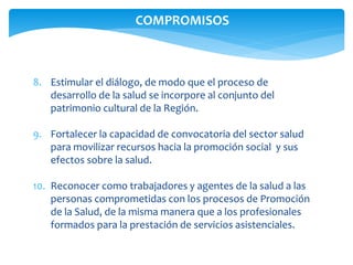 COMPROMISOS 
8. Estimular el diálogo, de modo que el proceso de 
desarrollo de la salud se incorpore al conjunto del 
patrimonio cultural de la Región. 
9. Fortalecer la capacidad de convocatoria del sector salud 
para movilizar recursos hacia la promoción social y sus 
efectos sobre la salud. 
10. Reconocer como trabajadores y agentes de la salud a las 
personas comprometidas con los procesos de Promoción 
de la Salud, de la misma manera que a los profesionales 
formados para la prestación de servicios asistenciales. 
 