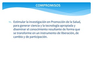 COMPROMISOS 
11. Estimular la investigación en Promoción de la Salud, 
para generar ciencia y la tecnología apropiada y 
diseminar el conocimiento resultante de forma que 
se transforme en un instrumento de liberación, de 
cambio y de participación. 
 