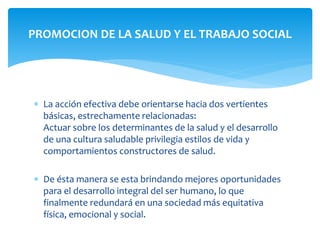 PROMOCION DE LA SALUD Y EL TRABAJO SOCIAL 
 La acción efectiva debe orientarse hacia dos vertientes 
básicas, estrechamente relacionadas: 
Actuar sobre los determinantes de la salud y el desarrollo 
de una cultura saludable privilegia estilos de vida y 
comportamientos constructores de salud. 
 De ésta manera se esta brindando mejores oportunidades 
para el desarrollo integral del ser humano, lo que 
finalmente redundará en una sociedad más equitativa 
física, emocional y social. 
 