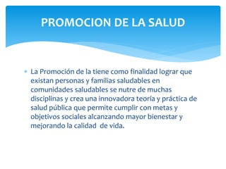 PROMOCION DE LA SALUD 
 La Promoción de la tiene como finalidad lograr que 
existan personas y familias saludables en 
comunidades saludables se nutre de muchas 
disciplinas y crea una innovadora teoría y práctica de 
salud pública que permite cumplir con metas y 
objetivos sociales alcanzando mayor bienestar y 
mejorando la calidad de vida. 
 