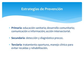 Estrategias de Prevención 
 Primaria: educación sanitaria; desarrollo comunitario; 
comunicación e información; acción intersectorial. 
 Secundaria: detección y diagnóstico precoz. 
 Terciaria: tratamiento oportuno, manejo clínico para 
evitar recaídas y rehabilitación. 
 
