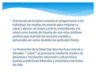  Promoción de la Salud consiste en proporcionar a los 
individuos los medios necesarios para mejorar su 
salud y ejercer un mayor control, entendiendo a la 
salud como fuente de riqueza de una vida cotidiana 
positiva que acentúa los recursos sociales y 
personales así como también las aptitudes físicas. 
 La Promoción de la Salud fue descrita hace más de 5 
décadas. " salud " se promueve mediante medios de 
descanso y recreación, educación, cultura física, 
buenas condiciones laborales y estándares decentes 
de vida. 
 