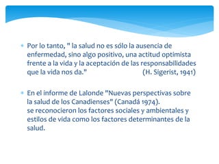  Por lo tanto, " la salud no es sólo la ausencia de 
enfermedad, sino algo positivo, una actitud optimista 
frente a la vida y la aceptación de las responsabilidades 
que la vida nos da." (H. Sigerist, 1941) 
 En el informe de Lalonde "Nuevas perspectivas sobre 
la salud de los Canadienses" (Canadá 1974). 
se reconocieron los factores sociales y ambientales y 
estilos de vida como los factores determinantes de la 
salud. 
 
