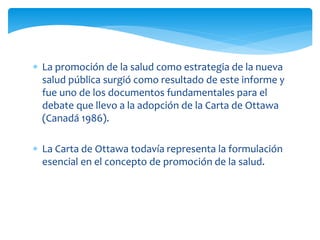  La promoción de la salud como estrategia de la nueva 
salud pública surgió como resultado de este informe y 
fue uno de los documentos fundamentales para el 
debate que llevo a la adopción de la Carta de Ottawa 
(Canadá 1986). 
 La Carta de Ottawa todavía representa la formulación 
esencial en el concepto de promoción de la salud. 
 