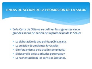 LINEAS DE ACCION DE LA PROMOCION DE LA SALUD 
 En la Carta de Ottawa se definen las siguientes cinco 
grandes líneas de acción de la promoción de la Salud: 
 La elaboración de una política pública sana, 
 La creación de ambientes favorables, 
 El reforzamiento de la acción comunitaria, 
 El desarrollo de las aptitudes personales y 
 La reorientación de los servicios sanitarios. 
 