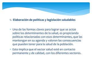 1.- Elaboración de políticas y legislación saludables 
 Una de las formas claves para lograr que se actúe 
sobre los determinantes de la salud, es propiciando 
políticas relacionadas con esos determinantes, que las 
mantengan en su agenda y valoren las consecuencias 
que pueden tener para la salud de la población. 
 Esto implica que el sector salud esté en contacto 
permanente y de calidad, con los diferentes sectores. 
 