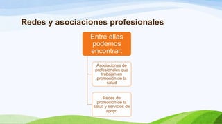 Redes y asociaciones profesionales
Entre ellas
podemos
encontrar:
Asociaciones de
profesionales que
trabajan en
promoción de la
salud

Redes de
promoción de la
salud y servicios de
apoyo

 