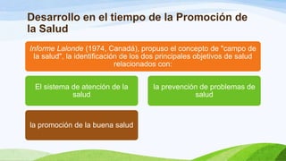 Desarrollo en el tiempo de la Promoción de
la Salud
Informe Lalonde (1974, Canadá), propuso el concepto de "campo de
la salud", la identificación de los dos principales objetivos de salud
relacionados con:
El sistema de atención de la
salud

la promoción de la buena salud

la prevención de problemas de
salud

 