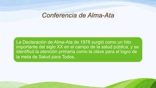 Conferencia de Alma-Ata

La Declaración de Alma-Ata de 1978 surgió como un hito
importante del siglo XX en el campo de la salud pública, y se
identificó la atención primaria como la clave para el logro de
la meta de Salud para Todos.

 