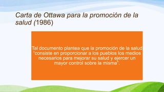 Carta de Ottawa para la promoción de la
salud (1986)

Tal documento plantea que la promoción de la salud
“consiste en proporcionar a los pueblos los medios
necesarios para mejorar su salud y ejercer un
mayor control sobre la misma”.

 