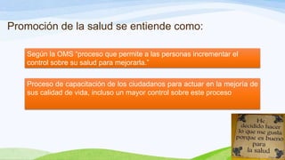 Promoción de la salud se entiende como:
Según la OMS “proceso que permite a las personas incrementar el
control sobre su salud para mejorarla.”

Proceso de capacitación de los ciudadanos para actuar en la mejoría de
sus calidad de vida, incluso un mayor control sobre este proceso

 
