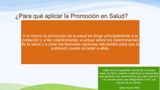 ¿Para qué aplicar la Promoción en Salud?

A sí mismo la promoción de la salud se dirige principalmente a la
población y a las colectividades, a actuar sobre los determinantes
de la salud y a crear las llamadas opciones saludables para que la
población pueda acceder a ellas.

 
