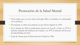 Promoción de la Salud Mental
• Terris indica que ya en los inicios del siglo XIX se vinculaba a la enfermedad
con la pobreza.
• El concepto se utilizo por primera ves por Henry Sigerist en 1945.
• En la década de 1960, la publicación pionera de Leavell y Clark, en 1974 el
informe Lalonde del Gobierno de Canada y en 1979 el informe del Servicio
de Salud Publica de USA.
• Carta de Ottawa para la Promoción de la Salud en 1986.
 