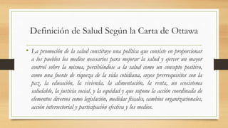 Definición de Salud Según la Carta de Ottawa
• La promoción de la salud constituye una política que consiste en proporcionar
a los pueblos los medios necesarios para mejorar la salud y ejercer un mayor
control sobre la misma, percibiéndose a la salud como un concepto positivo,
como una fuente de riqueza de la vida cotidiana, cuyos prerrequisitos son la
paz, la educación, la vivienda, la alimentación, la renta, un ecosistema
saludable, la justicia social, y la equidad y que supone la acción coordinada de
elementos diversos como legislación, medidas fiscales, cambios organizacionales,
acción intersectorial y participación efectiva y los medios.
 