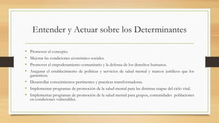 Entender y Actuar sobre los Determinantes
• Promover el concepto.
• Mejorar las condiciones económico-sociales.
• Promover el empoderamiento comunitario y la defensa de los derechos humanos.
• Asegurar el establecimiento de políticas y servicios de salud mental y marcos jurídicos que los
garanticen.
• Desarrollar conocimientos pertinentes y practicas transformadoras.
• Implementar programas de promoción de la salud mental para las distintas etapas del ciclo vital.
• Implementar programas de promoción de la salud mental para grupos, comunidades poblaciones
en condiciones vulnerables.
 