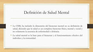 Definición de Salud Mental
• La OMS, ha incluido la dimensión del bienestar mental en su definición de
salud, diciendo que la salud es un completo bienestar físico, mental y social y
no solamente la ausencia de enfermedad o dolencia.
• La salud mental es la base para el bienestar y el funcionamiento efectivo del
individuo y la comunidad.
 