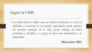 Según la OMS
• La salud mental se define como un estado de bienestar en el cual el
individuo es consciente de sus propias capacidades, puede afrontar
las tensiones normales de la vida, puede trabajar de forma
productiva y fructífera y es capaz de hacer una contribución a su
comunidad.
Diciembre 2013
 