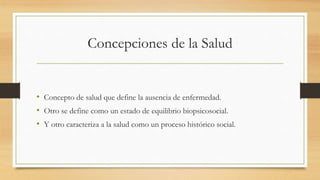 Concepciones de la Salud
• Concepto de salud que define la ausencia de enfermedad.
• Otro se define como un estado de equilibrio biopsicosocial.
• Y otro caracteriza a la salud como un proceso histórico social.
 