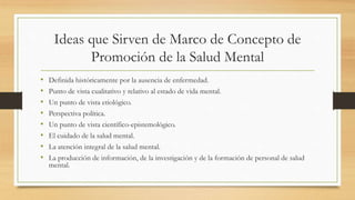 Ideas que Sirven de Marco de Concepto de
Promoción de la Salud Mental
• Definida históricamente por la ausencia de enfermedad.
• Punto de vista cualitativo y relativo al estado de vida mental.
• Un punto de vista etiológico.
• Perspectiva política.
• Un punto de vista científico-epistemológico.
• El cuidado de la salud mental.
• La atención integral de la salud mental.
• La producción de información, de la investigación y de la formación de personal de salud
mental.
 