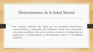Determinantes de la Salud Mental
• Hay evidencia suficiente que indica que los principales determinantes
socioeconómicos y ambientales del sufrimiento mental están relacionados
con grandes problemas tales como la pobreza, la guerra y la desigualdad, las
migraciones, el desplazamiento, la discriminación racial y la inestabilidad
económica.
 