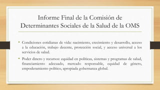 Informe Final de la Comisión de
Determinantes Sociales de la Salud de la OMS
• Condiciones cotidianas de vida: nacimiento, crecimiento y desarrollo, acceso
a la educación, trabajo decente, protección social, y acceso universal a los
servicios de salud.
• Poder dinero y recursos: equidad en políticas, sistemas y programas de salud,
financiamiento adecuado, mercado responsable, equidad de género,
empoderamiento político, apropiada gobernanza global.
 