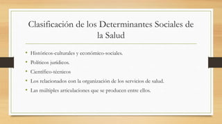 Clasificación de los Determinantes Sociales de
la Salud
• Históricos-culturales y económico-sociales.
• Políticos jurídicos.
• Científico-técnicos
• Los relacionados con la organización de los servicios de salud.
• Las múltiples articulaciones que se producen entre ellos.
 