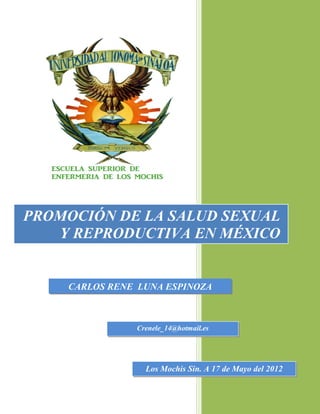 PROMOCIÓN DE LA SALUD SEXUAL
   Y REPRODUCTIVA EN MÉXICO


    CARLOS RENE LUNA ESPINOZA



               Crenele_14@hotmail.es


                                       I
                                       UAS
                 Los Mochis Sin. A 17 de Mayo del 2012
                                       01/04/2011
 