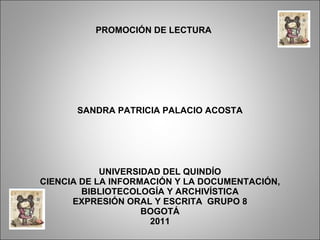 SANDRA PATRICIA PALACIO ACOSTA UNIVERSIDAD DEL QUINDÍO CIENCIA DE LA INFORMACIÓN Y LA DOCUMENTACIÓN, BIBLIOTECOLOGÍA Y ARCHIVÍSTICA EXPRESIÓN ORAL Y ESCRITA  GRUPO 8 BOGOTÁ 2011 PROMOCIÓN DE LECTURA  