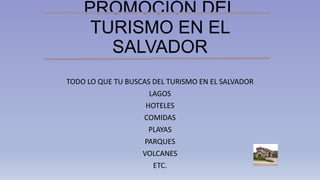 PROMOCIÓN DEL
TURISMO EN EL
SALVADOR
TODO LO QUE TU BUSCAS DEL TURISMO EN EL SALVADOR
LAGOS
HOTELES
COMIDAS
PLAYAS
PARQUES
VOLCANES
ETC.
 