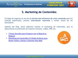 5. Marketing de Contenidos
En blogs de negocios es una de las formas más eficientes de crear contenido para los
clientes potenciales, proveer información relevante y recibir visitas de los
buscadores.
Además del blog, ahora debemos realizar el marketing de contenidos, que es
básicamente la promoción de nuestros artículos, vídeos, PDF, etc.
• 7 Pasos Sencillos para Empezar con el Blog de tu
Negocio
• Marketing de Contenidos: El Aliado Perfecto para
Atraer Visitas y Ventas a Nuestro Sitio Web
 