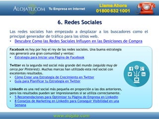 6. Redes Sociales
Las redes sociales han empezado a desplazar a los buscadores como el
principal generador de tráfico para los sitios web.
• Descubre Como las Redes Sociales Influyen en las Desiciones de Compra
Facebook es hoy por hoy el rey de las redes sociales. Una buena estrategia
nos generará una gran comunidad y ventas:
• Estrategia para Iniciar una Página de Facebook
Twitter es la segunda red social más grande del mundo (seguida muy de
cerca por Pinterest). Muchas marcas han utilizado esta red social con
excelentes resultados.
• Cómo Crear una Estrategia de Crecimiento en Twitter
• Guía para Planificar tu Estrategia en Twitter
LinkedIn es una red social más pequeña en proporción a las dos anteriores,
pero los resultados pueden ser impresionantes si se utiliza correctamente.
• 5 Recomendaciones para Optimizar tu Página de Empresa en Linkedin
• 8 Consejos de Marketing en Linkedin para Conseguir Visibilidad en una
Semana
 