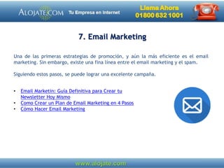 7. Email Marketing
Una de las primeras estrategias de promoción, y aún la más eficiente es el email
marketing. Sin embargo, existe una fina línea entre el email marketing y el spam.
Siguiendo estos pasos, se puede lograr una excelente campaña.
• Email Marketin: Guía Definitiva para Crear tu
Newsletter Hoy Mismo
• Como Crear un Plan de Email Marketing en 4 Pasos
• Cómo Hacer Email Marketing
 
