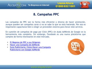 8. Campañas PPC
Las campañas de PPC son la forma más eficiente y directa de hacer promoción,
aunque pueden ser campañas caras si no se sabe lo que se está haciendo. Por eso es
importante capacitarse bien o elegir un proveedor externo para llevar este servicio.
En cuestión de campañas de pago por Click (PPC) sin duda AdWords de Google es la
herramienta más completa. Sin embargo, Facebook es una nueva plataforma que
compite de forma interesante en este mercado.
• El Regreso de PPC a sus Orígenes
• Hacer una Campaña de AdWords
• Guía Publicitaria: Cómo Hacer una Campaña
Publicitaria con Google AdWords
 