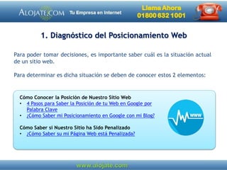 1. Diagnóstico del Posicionamiento Web
Para poder tomar decisiones, es importante saber cuál es la situación actual
de un sitio web.
Para determinar es dicha situación se deben de conocer estos 2 elementos:
Cómo Conocer la Posición de Nuestro Sitio Web
• 4 Pasos para Saber la Posición de tu Web en Google por
Palabra Clave
• ¿Cómo Saber mi Posicionamiento en Google con mi Blog?
Cómo Saber si Nuestro Sitio ha Sido Penalizado
• ¿Cómo Saber su mi Página Web está Penalizada?
 